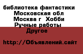 библиотека фантастики - Московская обл., Москва г. Хобби. Ручные работы » Другое   